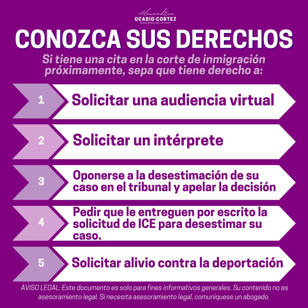 deportation
CONOZCA SUS DERECHOS
Si tiene una cita en la corte de inmigración próximamente, sepa que tiene derecho a:
Solicitar una audiencia virtual
Solicitar un interprete
Oponerse a la desestimación de su caso en el tribunal y apelar la decisión
Pedir que le entreguen por escrito la solicitud de ICE para desestimar su caso.
Solicitar alivio contra la deportación
AVISO LEGAL: Este documento es solo para fines informativos generales. Su contenido no es asesoramiento legal. Si necesita asesoramiento legal, comuníquese un abogado.