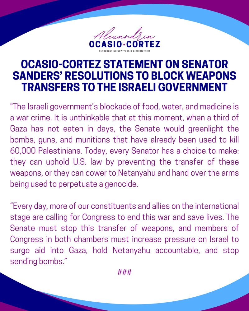 OCASIO-CORTEZ STATEMENT ON SENATOR SANDERS' RESOLUTIONS TO BLOCK WEAPONS TRANSFERS TO THE ISRAELI GOVERNMENT

"The Israeli government's blockade of food, water, and medicine is a war crime. It is unthinkable that at this moment, when a third of Gaza has not eaten in days, the Senate would greenlight the bombs, guns, and munitions that have already been used to kill 60,000 Palestinians. Today, every Senator has a choice to make: they can uphold U.S. law by preventing the transfer of these weapons, or they can cower to Netanyahu and hand over the arms being used to perpetuate a genocide.

"Every day, more of our constituents and allies on the international stage are calling for Congress to end this war and save lives. The Senate must stop this transfer of weapons, and members of Congress in both chambers must increase pressure on Israel to surge aid into Gaza, hold Netanyahu accountable, and stop sending bombs.”