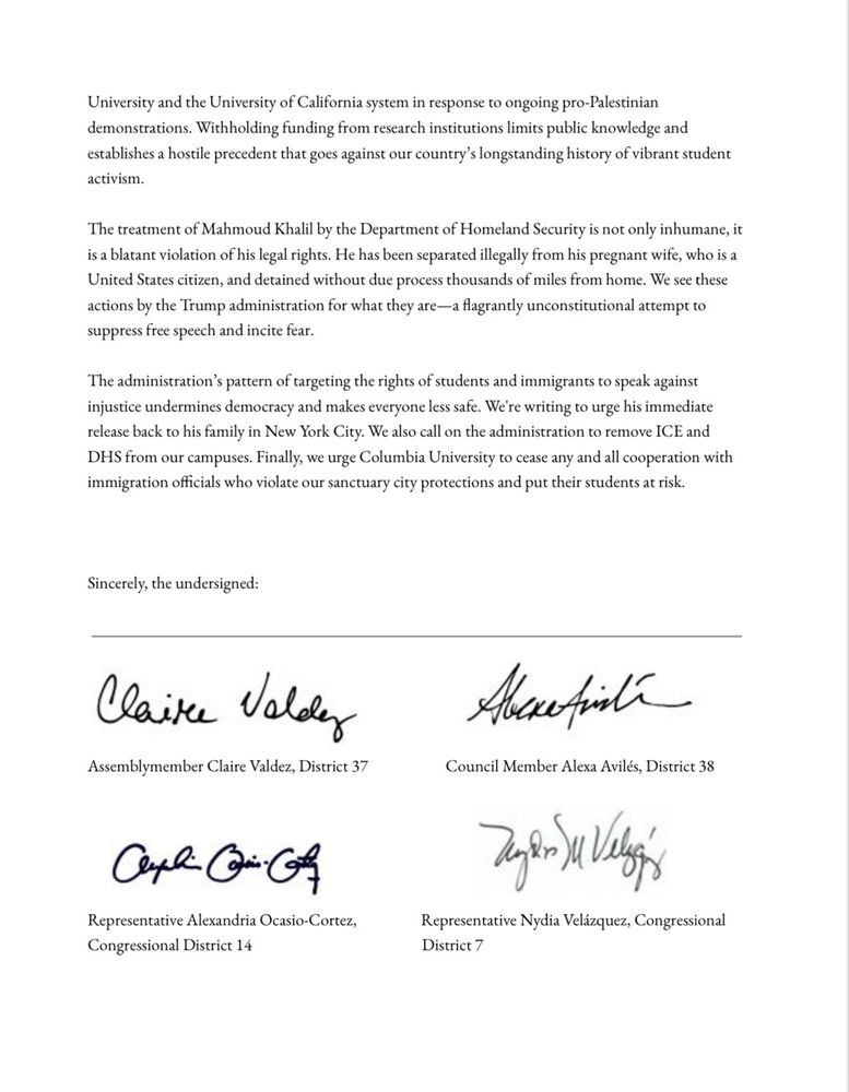 The treatment of Mahmoud Khalil by the Department of Homeland Security is not only inhumane, it is a blatant violation of his legal rights. He has been separated illegally from his pregnant wife, who is a United States citizen, and detained without due process thousands of miles from home. We see these actions by the Trump administration for what they are—a flagrantly unconstitutional attempt to suppress free speech and incite fear.

The administration's pattern of targeting the rights of students and immigrants to speak against injustice undermines democracy and makes everyone less safe. We're writing to urge his immediate release back to his family in New York City. We also call on the administration to remove ICE and DHS from our campuses. Finally, we urge Columbia University to cease any and all cooperation with immigration officials who violate our sanctuary city protections and put their students at risk.
