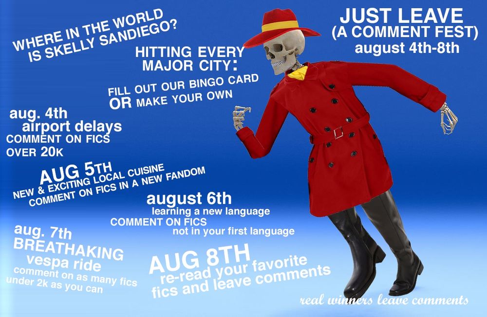 A picture of a skeleton dressed up like Carmen Sandiego. Text reads Just Leave (A COMMENT fest) August 4th 4-8TH every day: Hitting Every Major City  - FILL IN BINGO CARDS oR MAKE YOUR OWN 
Day one: Airport Delays comment on fics over 20k 
Day two: New and exciting local cuisine comment on fics in a new fandom 
Day three: Learning a New Language -  comment on fics that are not written in your first language 
Day Four: Breathtaking Vespa Ride - comment on as many fics as you can under 2k 
Day Five: Homecoming - reread your favorite fics and leave comments 
