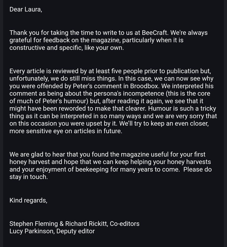 Dear Laura,

 

Thank you for taking the time to write to us at BeeCraft. We're always grateful for feedback on the magazine, particularly when it is constructive and specific, like your own.

 

Every article is reviewed by at least five people prior to publication but, unfortunately, we do still miss things. In this case, we can now see why you were offended by Peter's comment in Broodbox. We interpreted his comment as being about the persona's incompetence (this is the core of much of Peter's humour) but, after reading it again, we see that it might have been reworded to make that clearer. Humour is such a tricky thing as it can be interpreted in so many ways and we are very sorry that on this occasion you were upset by it. We’ll try to keep an even closer, more sensitive eye on articles in future.

 

We are glad to hear that you found the magazine useful for your first honey harvest and hope that we can keep helping your honey harvests and your enjoyment of beekeeping for many years to come.  Please do stay in touch.



Kind regards,



Stephen Fleming & Richard Rickitt, Co-editors
Lucy Parkinson, Deputy editor. 