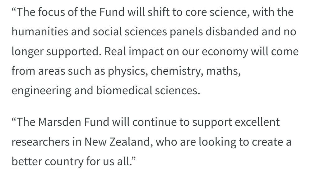 Excerpt from a govt press release which reads “The focus of the Fund will shift to core science, with the humanities and social sciences panels disbanded and no longer supported. Real impact on our economy will come from areas such as physics, chemistry, maths, engineering and biomedical sciences.

“The Marsden Fund will continue to support excellent researchers in New Zealand, who are looking to create a better country for us all.”