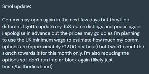 Smol update:

Comms may open again in the next few days but they'll be different. I gotta update my ToS, comm listings and prices again.
I apologise in advance but the prices may go up as I'm planning to use the UK minimum wage to estimate how much my comm options are (approximately £12.00 per hour) but I won't count the sketch towards it for this month only. I'm also reducing the options so I don't run into artblock again (likely just busts/halfbodies lined)