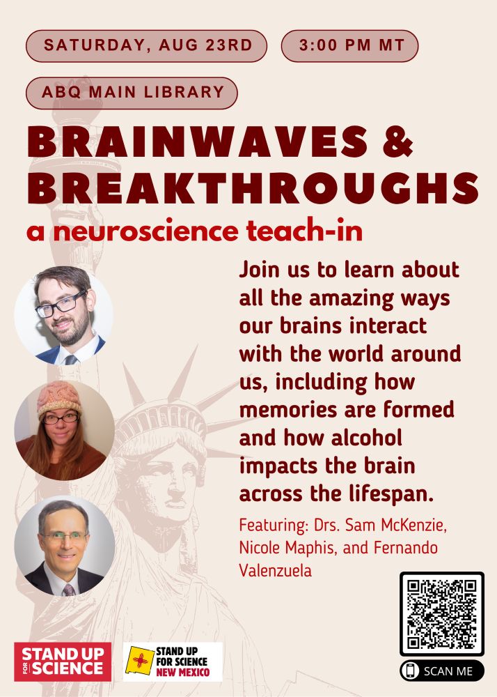 Brainwaves and Breakthroughs: A Neuroscience Teach-In
Hosted by New Mexico Stand Up for Science
Where: ABQ Main Library Auditorium
When: Friday, August 23rd at 3:00 PM

Join us for Brainwaves and Breakthroughs, a community teach-in spotlighting the power of neuroscience and the importance of scientific research in our everyday lives. This event, organized by the New Mexico chapter of Stand Up for Science, will feature local neuroscience PhD researchers sharing their work and insights on how brain science shapes our understanding of memory, addiction, and aging.

Come hear from:

Sam McKenzie, PhD – on how memories are formed and stored in the brain

Fernando Valenzuela, MD, PhD – on alcohol exposure and its effects on the developing brain

Nicole Maphis, PhD – on the links between alcohol use and Alzheimer’s disease

Whether you're a science enthusiast, student, advocate, or just curious about how neuroscience impacts public health and policy, this event is for you!

Free and open to the public.