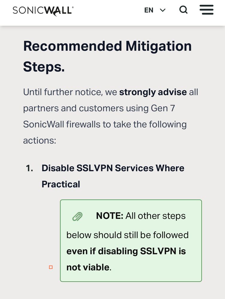 Page logo: SONICWALL

Title: Recommended Mitigation Steps.

Until further notice, we strongly advise all partners and customers using Gen 7 SonicWall firewalls to take the following actions:

**1. Disable SSLVPN Services Where Practical**

Callout box: NOTE: All other steps below should still be followed even if disabling SSLVPN is not viable.
