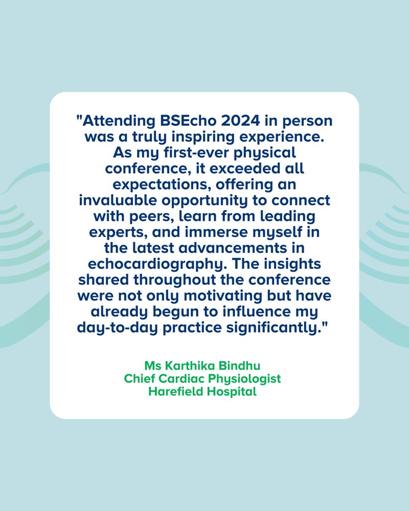"Attending BSEcho 2024 in person was a truly inspiring experience. As my first-ever physical conference, it exceeded all expectations, offering an invaluable opportunity to connect with peers, learn from leading experts, and immerse myself in the latest advancements in echocardiography. The insights shared throughout the conference were not only motivating but have already begun to influence my day-to-day practice significantly."