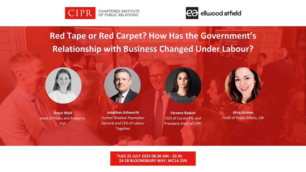 CIPR logo. Ellwood Atfield logo. Red Tape or Red Carpet? How has the Government's Relationship with Business Changed Under Labour. Headshots of the panel chair, Farzana Baduel, and three speakers, Jonathan Ashworth, Grace Wyld, and Alice Grimes. Tuesday 22 July, 8:30 AM - 10:30 AM.