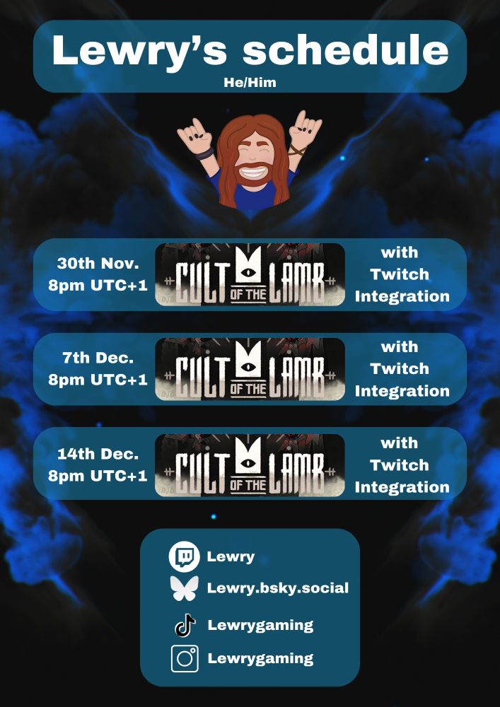 A picture of Lewry's stream schedule:

30th November at 8pm UTC+1 playing Cult of the Lamb with twitch integration.
7th December at 8pm UTC+1 playing Cult of the Lamb with twitch integration.
14th December at 8pm UTC+1 playing Cult of the Lamb with twitch integration.

At the bottom of the graphic is Lewry's Socials.
Twitch: twitch.tv/Lewry
Bluesky: Lewry.bsky.social
Tiktok: Lewrygaming
Instagram: Lewrygaming