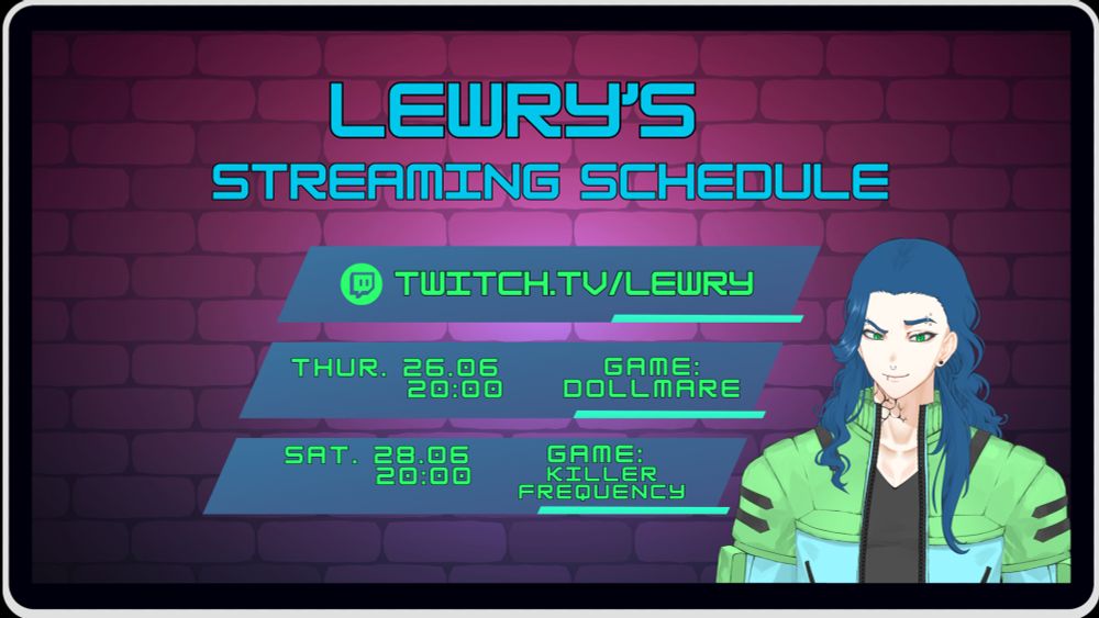 Lewry's streaming schedule set for Saturday the 31st May at 20:00.
The schedule is designed to look like it is being displayed on a screen of a digital device like a mobile or tablet. In The top centre of the graphic is the heading "Lewry's streaming schedule"
Below the header is a a blue parallelogram with a small green parallelogram highlight containing the Twitch logo in an apple green colour and the words "[Twitch.tv/Lewry](http://twitch.tv/Lewry)"
Below this parallelogram is another blue parallelogram with a small green parallelogram highlight containing the date "Thursday 26.06" the time "20:00" and the game Lewry will be playing "Game: Dollmare" all this words are also in apple green.
Below this parallelogram is another blue parallelogram with a small green parallelogram highlight containing the date "Saturday 28.06" the time "20:00" and the game Lewry will be playing "Game: Killer Frequency" all this words are also in apple green.

The background of the schedule is a brick pattern in a shaded gradient that changes colour from pinkish red hue to a purple hue. In the bottom right of the design is Lewry's Avatar visible from the waist up. It is a male figure with a white skin complexion, long wavy blue hair, blue eyebrows and emerald green eyes. He has 4 eyebrow piercings, 2 in each brow, a mix of rings and studs. He has black stud piercings in his ears,  a nose ring and a lip ring on the right side of his mouth. On the right side of his neck the ends of his black tattoo are visible looking like veins appearing on his skin. He is wearing a cropped jacket which is split in 2 colours. The top half covering his shoulders and pockets is a very pale shade of green with black accents and the lower half covering part of his chest and his arms is a pale shade of blue. Under this crop jacket he is wearing a plain black V neck top.