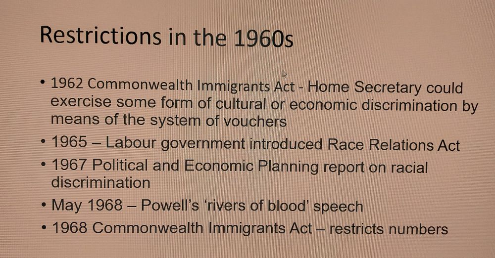 Restrictions in the 1960s 
• 1962 Commonwealth Immigrants Act - Home Secretary could exercise some form of cultural or economic discrimination by means of the system of vouchers • 1965- Labour government introduced Race Relations Act • 1967 Political and Economic Planning report on racial discrimination • May 1968 - Powell's rivers of blood speech • 1968 Commonwealth Immigrants Act - restricts numbers 
