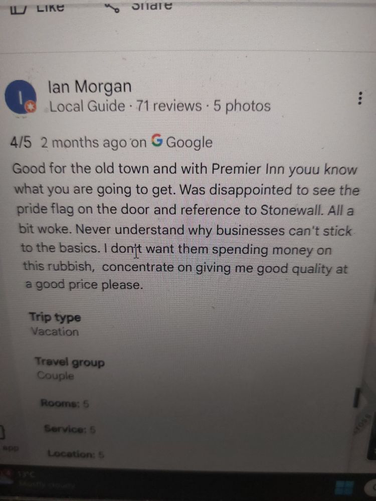 W LIKC 
lan Morgan Local Guide 71 reviews 5 photos b
4/5 2 months ago'on G Google Good for the old town and with Premier Inn youu know what you are going to get. Was disappointed to see the pride flag on the door and reference to Stonewall. All a bit woke. Never understand why businesses can't stick to the basics. I donft want them spending money on this rubbish, concentrate on giving me good quality at a good price please. 
Trip type Vacation 
Travel group Couple 
Rooms; 5 
Service: 5 
app 
Location: 
