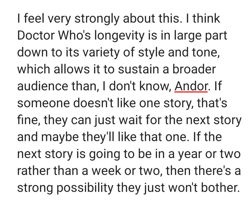 I feel very strongly about this. I think Doctor Who's longevity is in large part down to its variety of style and tone, which allows it to sustain a broader audience than, I don't know, Andor. If someone doesn't like one story, that's fine, they can just wait for the next story and maybe they'll like that one. If the next story is going to be in a year or two rather than a week or two, then there's a strong possibility they just won't bother.