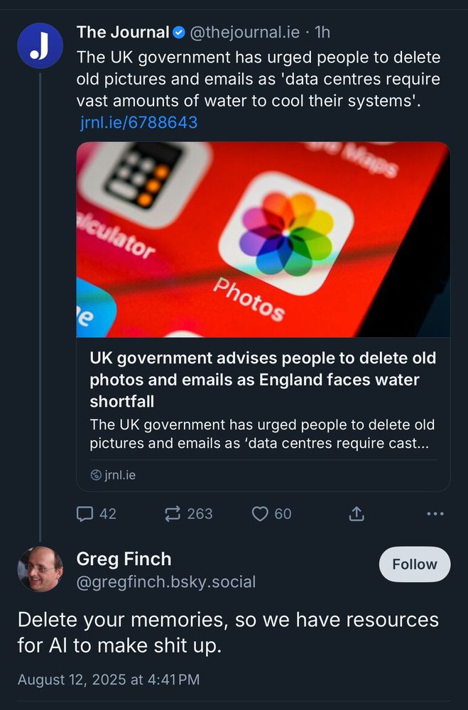 Screenshot:

@thejournal.ie • 1h
The UK government has urged people to delete old pictures and emails as 'data centres require vast amounts of water to cool their systems'.

UK government advises people to delete old photos and emails as England faces water shortfall
The UK government has urged people to delete old pictures and emails as 'data centres require…

•••

Greg Finch, @gregfinch.bsky.social
Delete your memories, so we have resources for Al to make shit up.
August 12, 2025 at 4:41 PM