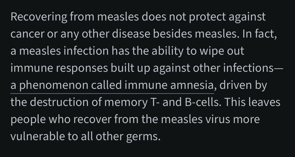 Screenshot:

Recovering from measles does not protect against cancer or any other disease besides measles. In fact, a measles infection has the ability to wipe out immune responses built up against other infections— a phenomenon called immune amnesia, driven by the destruction of memory T- and B-cells. This leaves people who recover from the measles virus more vulnerable to all other germs.