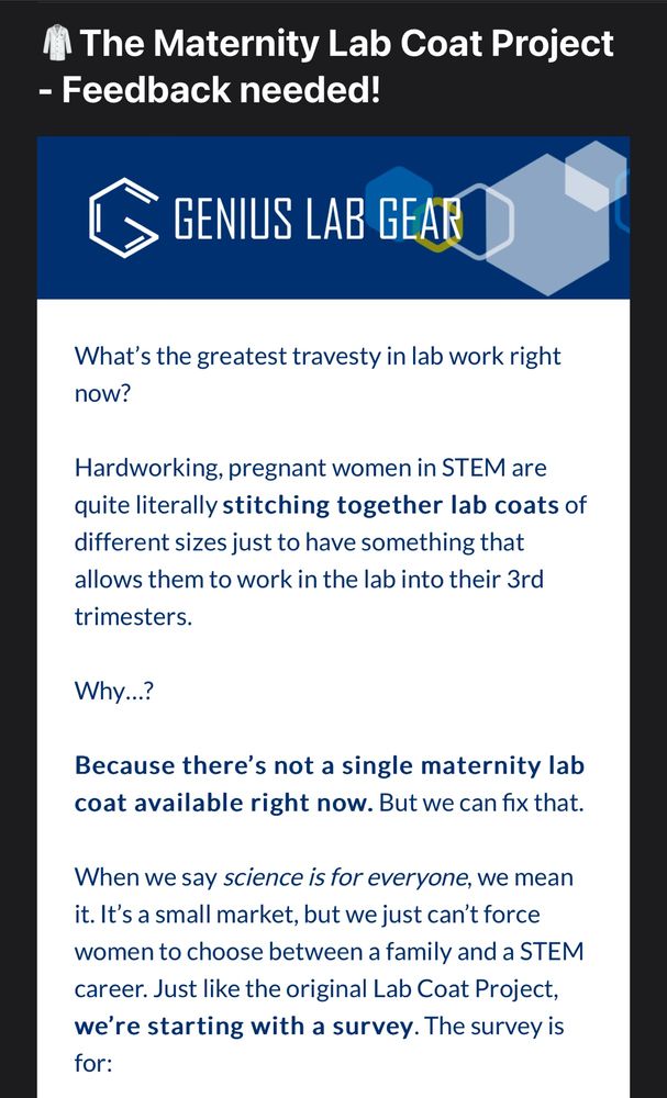 What’s the greatest travesty in lab work right now? 

Hardworking, pregnant women in STEM are quite literally stitching together lab coats of different sizes just to have something that allows them to work in the lab into their 3rd trimesters.

Why…?

Because there’s not a single maternity lab coat available right now. But we can fix that.

When we say science is for everyone, we mean it. It’s a small market, but we just can’t force women to choose between a family and a STEM career. Just like the original Lab Coat Project, we’re starting with a survey. The survey is for:
