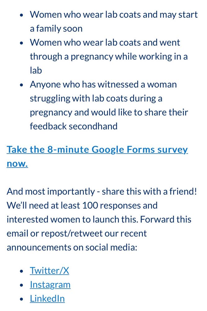 * Women who wear lab coats and may start a family soon
* Women who wear lab coats and went through a pregnancy while working in a lab
* Anyone who has witnessed a woman struggling with lab coats during a pregnancy and would like to share their feedback secondhand

Take the 8-minute Google Forms survey now.

And most importantly - share this with a friend! We’ll need at least 100 responses and interested women to launch this. Forward this email or repost/retweet our recent announcements on social media:
Twitter/X
Instagram
LinkedIn

