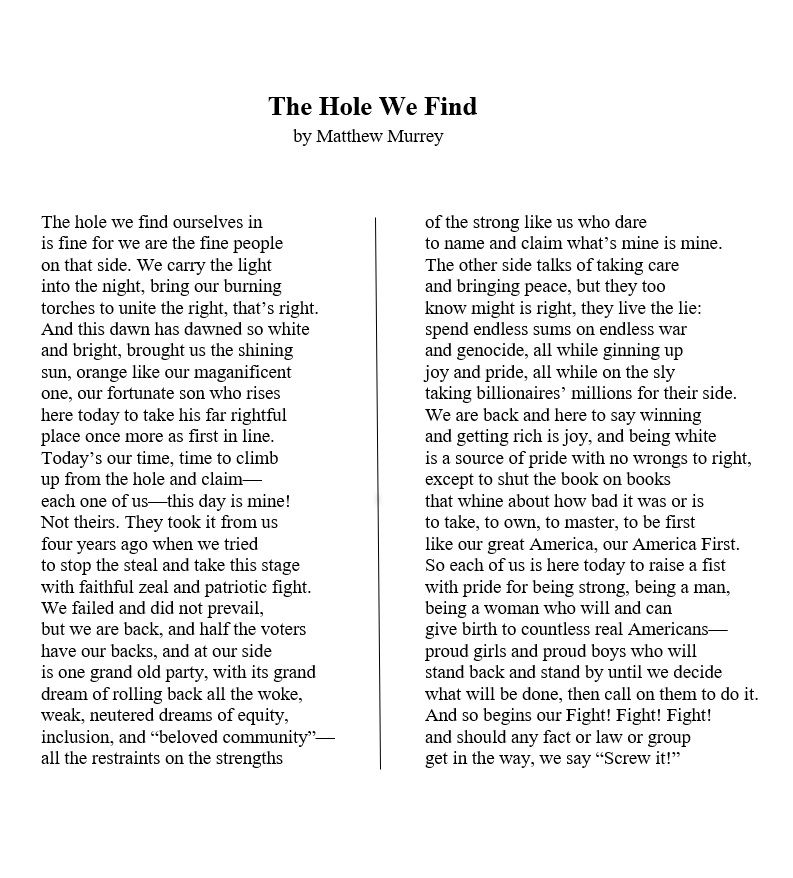 The Hole We Find    
by Matthew Murrey 

The hole we find ourselves in 
is fine for we are the fine people 
on that side. We carry the light 
into the night, bring our burning 
torches to unite the right, that’s right.
And this dawn has dawned so white 
and bright, brought us the shining 
sun, orange like our maganificent  
one, our fortunate son who rises 
here today to take his far rightful 
place once more as first in line.
Today’s our time, time to climb 
up from the hole and claim—
each one of us—this day is mine! 
Not theirs. They took it from us  
four years ago when we tried 
to stop the steal and take this stage 
with faithful zeal and patriotic fight.
We failed and did not prevail,
but we are back, and half the voters  
have our backs, and at our side 
is one grand old party, with its grand
dream of rolling back all the woke,
weak, neutered dreams of equity, 
inclusion, and “beloved community”—
all the restraints on the strengths 
of the strong like us who dare 
to name and claim what’s mine is mine.
The other side talks of taking care
and bringing peace, but they too 
know might is right, they live the lie:
spend endless sums on endless war
and genocide, all while ginning up 
joy and pride, all while on the sly
taking billionaires’ millions for their side. 
We are back and here to say winning
and getting rich is joy, and being white 
is a source of pride with no wrongs to right, 
except to shut the book on books 
that whine about how bad it was or is 
to take, to own, to master, to be first
like our great America, our America First.
So each of us is here today to raise a fist 
with pride for being strong, being a man, 
being a woman who will and can 
give birth to countless real Americans—
proud girls and proud boys who will 
stand back and stand by until we decide 
what will be done, then call on them to do it.
And so begins our Fight! Fight! Fight!   
and should any fact or law or group 
get in the way, we say “Screw it!”