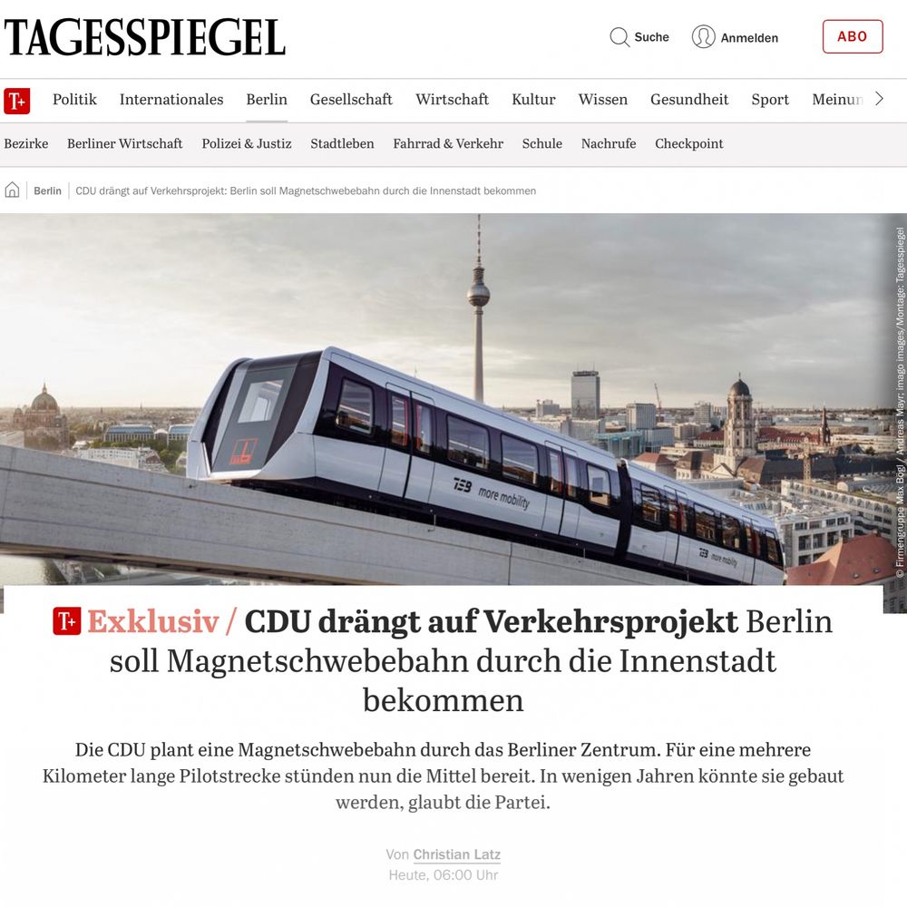 Meldung vom Tagesspiegel:
"Exklusiv: CDU drängt auf Verkehrsprojekt: Berlin soll Magnetschwebebahn durch die Innenstadt bekommen

Die CDU plant eine Magnetschwebebahn durch das Berliner Zentrum. Für eine mehrere Kilometer lange Pilotstrecke stünden nun die Mittel bereit. In wenigen Jahren könnte sie gebaut werden, glaubt die Partei."