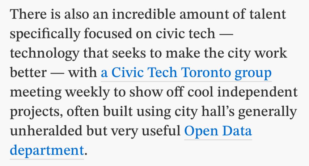 There is also an incredible amount of talent specifically focused on civic tech — technology that seeks to make the city work better — with a Civic Tech Toronto group meeting weekly to show off cool independent projects, often built using city hall’s generally unheralded but very useful Open Data department.