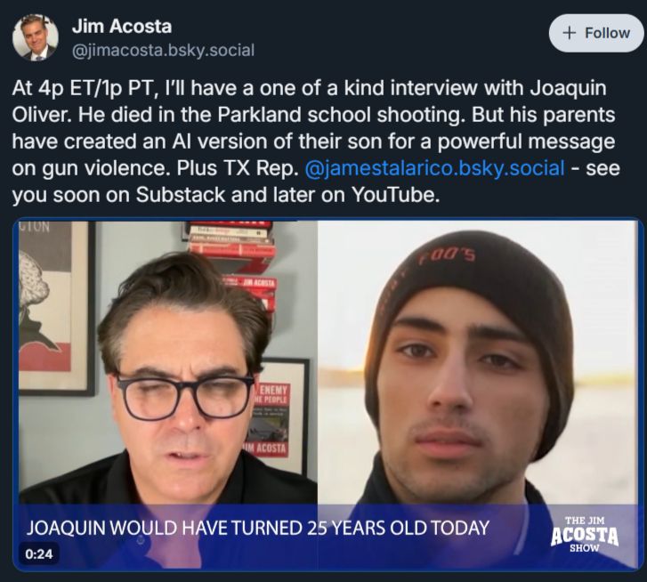 a skeet from Jim Acosta:
"At 4p ET/1p PT, I’ll have a one of a kind interview with Joaquin Oliver. He died in the Parkland school shooting. But his parents have created an AI version of their son for a powerful message on gun violence. Plus TX Rep. 
@jamestalarico.bsky.social
 - see you soon on Substack and later on YouTube."

the image shows this ghoulish reporter "speaking" to a "dead child" (unthinking chatbot framed as a miraculous product of necromancy)