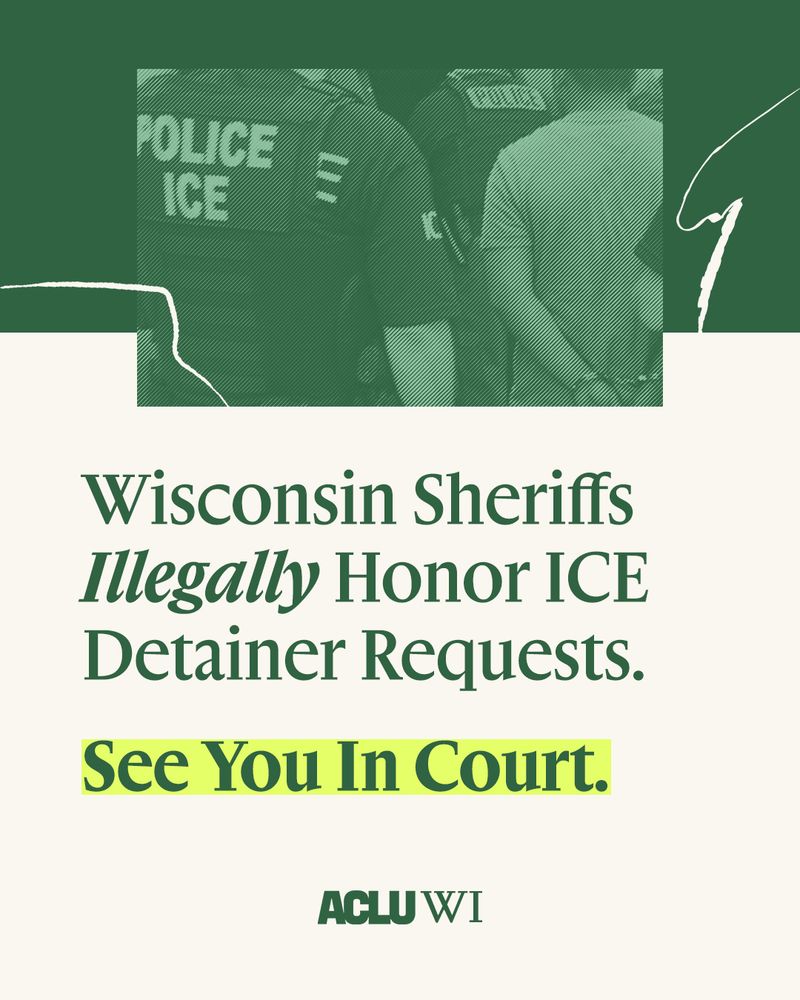 There is a man in handcuffs with ICE agents surrounding him with a green background. Below that with green text reads Wisconsin Sheriffs illegally honor ICE detainer requests. Below that in green text highlighted yellow says See You In Court with ACLU WI below it.