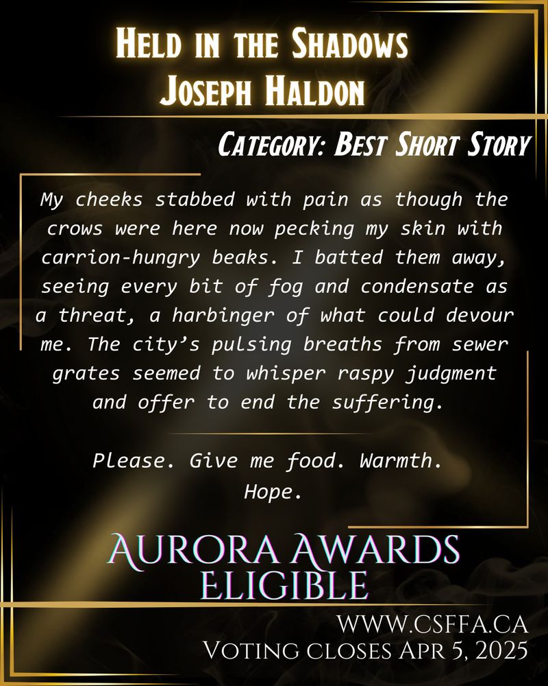 Story excerpt: “My cheeks stabbed with pain as though the crows were here now pecking my skin with carrion-hungry beaks. I batted them away, seeing every bit of fog and condensate as a threat, a harbinger of what could devour me. The city’s pulsing breaths from sewer grates seemed to whisper raspy judgment and offer to end the suffering.
Please. Give me food. Warmth.
Hope.”

Gold and black art deco image, with white text and story excerpt, outlining Aurora Awards eligibility in the category of Best Short Story. Held in the Shadows by Joseph Haldon. Voting open at www.csffa.ca, closing April 5, 2025. 