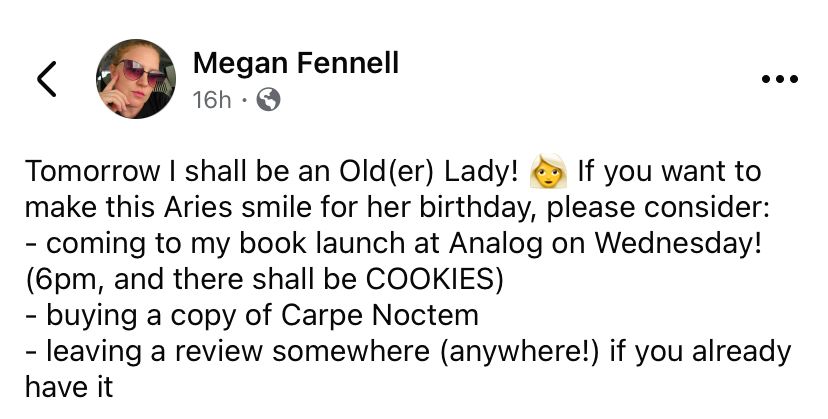 Post on the horrible Facebook by Megan Fennell for her birthday. Text below. 

Tomorrow I shall be an Old(er) Lady! 👩‍🦳 If you want to make this Aries smile for her birthday, please consider: 
- coming to my book launch at Analog on Wednesday! (6pm, and there shall be COOKIES) 
- buying a copy of Carpe Noctem 
- leaving a review somewhere (anywhere!) if you already have it