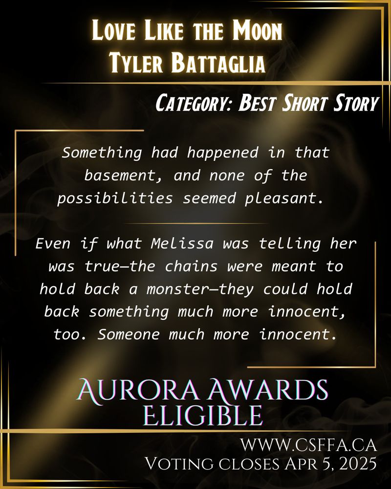 Gold and black art deco image, with white text and story excerpt, outlining Aurora Awards eligibility in the category of Best Short Story. Love Like the Moon by Tyler Battaglia. Voting open at www.csffa.ca, closing April 5, 2025. 

Story excerpt: “Something had happened in that basement, and none of the possibilities seemed pleasant. Even if what Melissa was telling her was true—the chains were meant to hold back a monster—they could hold back something much more innocent, too. Someone much more innocent.”
