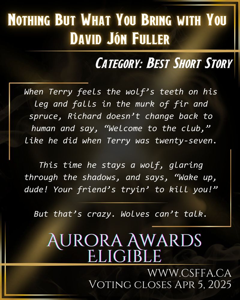 Gold and black art deco image, with white text and story excerpt, outlining Aurora Awards eligibility in the category of Best Short Story. Nothing But What You Bring With You by David Jón Fuller. Voting open at www.csffa.ca, closing April 5, 2025. 

Story excerpt: “When Terry feels the wolf’s teeth on his leg and falls in the murk of fir and spruce, Richard doesn’t change back to human and say, “Welcome to the club,” like he did when Terry was twenty-seven.
This time he stays a wolf, glaring through the shadows, and says, “Wake up, dude! Your friend’s tryin’ to kill you!”
But that’s crazy. Wolves can’t talk.”
