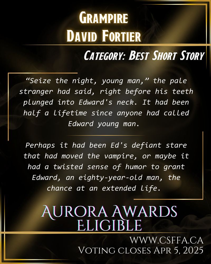 Gold and black art deco image, with white text and story excerpt, outlining Aurora Awards eligibility in the category of Best Short Story. Grampire by David Fortier. Voting open at www.csffa.ca, closing April 5, 2025. 

Story excerpt: “Seize the night, young man,” the pale stranger had said, right before his teeth plunged into Edward’s neck. It had been half a lifetime since anyone had called Edward young man.
Perhaps it had been Ed’s defiant stare that had moved the vampire, or maybe it had a twisted sense of humor to grant Edward, an eighty-year-old man, the chance at an extended life.”
