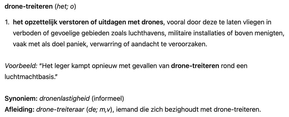 Een woordenboek definitie van het woord drone-treiteren: drone-treiteren (het; o)
	1.	het opzettelijk verstoren of uitdagen met drones, vooral door deze te laten vliegen in verboden of gevoelige gebieden zoals luchthavens, militaire installaties of boven menigten, vaak met als doel paniek, verwarring of aandacht te veroorzaken.

Voorbeeld: “Het leger kampt opnieuw met gevallen van drone-treiteren rond een luchtmachtbasis.”

Synoniem: dronenlastigheid (informeel)
Afleiding: drone-treiteraar (de; m,v), iemand die zich bezighoudt met drone-treiteren.