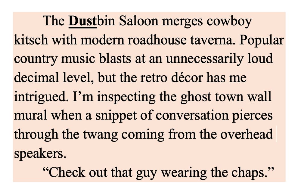 The Dustbin Saloon merges cowboy kitsch with modern roadhouse taverna. Popular country music blasts at an unnecessarily loud decimal level, but the retro décor has me intrigued. I’m inspecting the ghost town wall mural when a snippet of conversation pierces through the twang coming from the overhead speakers.
“Check out that guy wearing the chaps.”
