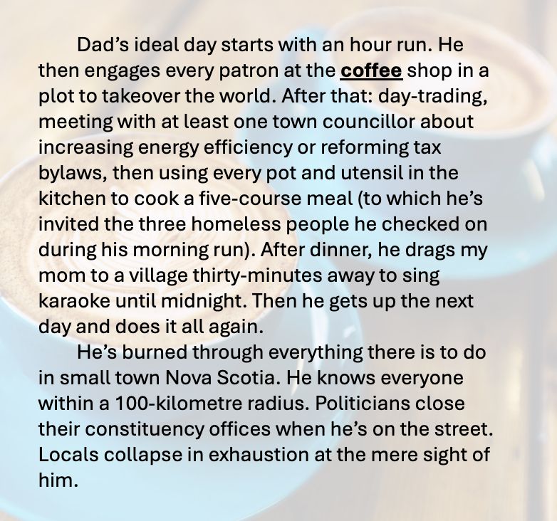 The following text appears over the image of two lattes in blue cups on a wooden table: Dad’s ideal day starts with an hour run. He then engages every patron at the coffee shop in a plot to takeover the world. After that: day-trading, meeting with at least one town councillor about increasing energy efficiency or reforming tax bylaws, then using every pot and utensil in the kitchen to cook a five-course meal (to which he’s invited the three homeless people he checked on during his morning run). After dinner, he drags my mom to a village thirty-minutes away to sing karaoke until midnight. Then he gets up the next day and does it all again. 
	He’s burned through everything there is to do in small town Nova Scotia. He knows everyone within a 100-kilometre radius. Politicians close their constituency offices when he’s on the street. Locals collapse in exhaustion at the mere sight of him. 
