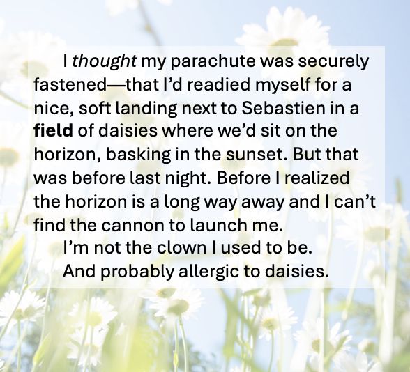 Photo of a field of daisies against a blue sky with the following text:
I thought my parachute was securely fastened—that I’d readied myself for a nice, soft landing next to Sebastien in a field of daisies where we’d sit on the horizon, basking in the sunset. But that was before last night. Before I realized the horizon is a long way away and I can’t find the cannon to launch me. 
	I’m not the clown I used to be. 
	And probably allergic to daisies.
