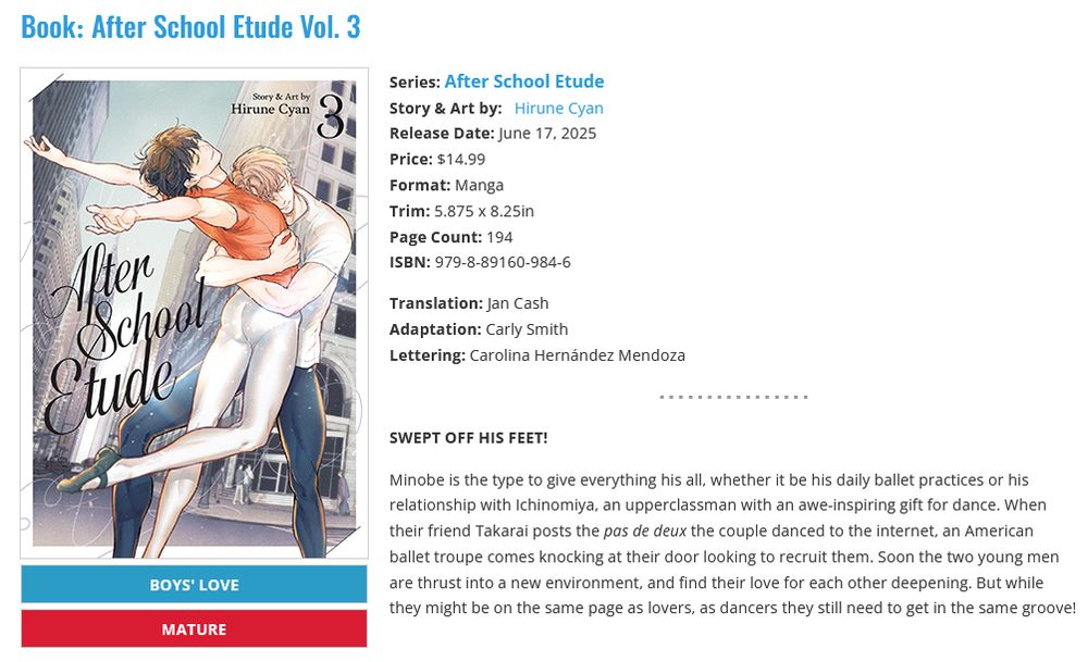 Screenshot from Seven Seas Entertainment's website, the page for the manga After School Etude, volume 3 by Hirune Cyan, translated by Jan Cash, adapted by Carly Smith, and lettered by Carolina Hernández Mendoza, published on June 17, 2025. The cover art on the left shows a lean, short man in dark hair and his arms stretched out behind him as he dances with his partner, a taller young man with light hair who embraces him.

Back cover copy:
SWEPT OFF HIS FEET! 

Minobe is the type to give everything his all, whether it be his daily ballet practices or his relationship with Ichinomiya, an upperclassman with an awe-inspiring gift for dance. When their friend Takarai posts the pas de deux the couple danced to the internet, an American ballet troupe comes knocking at their door looking to recruit them. Soon the two young men are thrust into a new environment, and find their love for each other deepening. But while they might be on the same page as lovers, as dancers they still need to get in the same groove!