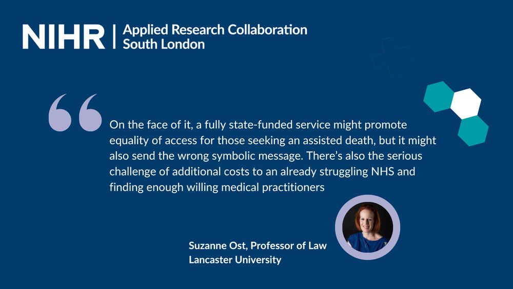 Quote from Professor Suzanne Ost, Professor of Law, Lancaster University reads: "On the face of it, a fully state-funded service might promote equality of access for those seeking an assisted death, but it might also send the wrong symbolic message. There’s also the serious challenge of additional costs to an already struggling NHS and finding enough willing medical practitioners"