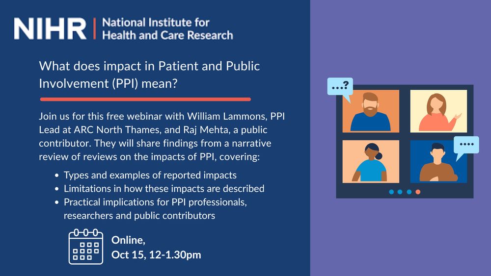 A graphic for the National Institute of Health and Care Research.

Text on a blue background reads: "What does impact in Patient and Public Involvement mean?

Join us for this free webinar with William Lammons, PPI Lead at ARC North Thames, and Raj Mehta, a public contributor. They will share findings from a narrative review of reviews on the impacts of PPI, covering:

-Types and examples of reported impacts
-Limitations in how these impacts are described
- Practical implications for PPI professionals, researchers and public contributors
[Calendar icon] Online, Oct 15, 12-1.30pm.