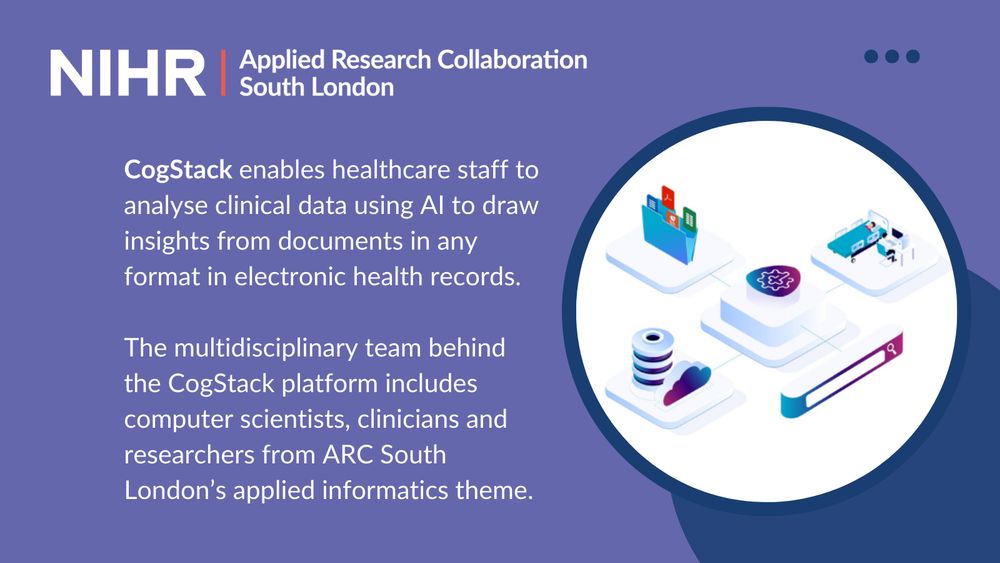 Text on a purple background reads: CogStack enables healthcare staff to analyse clinical data using AI to draw insights from documents in any format in electronic health records.
 
The multidisciplinary team behind the CogStack platform includes computer scientists, clinicians and researchers from ARC South London’s applied informatics theme.

There is a graphic of cogs, electronic health records and a patient in a hospital bed