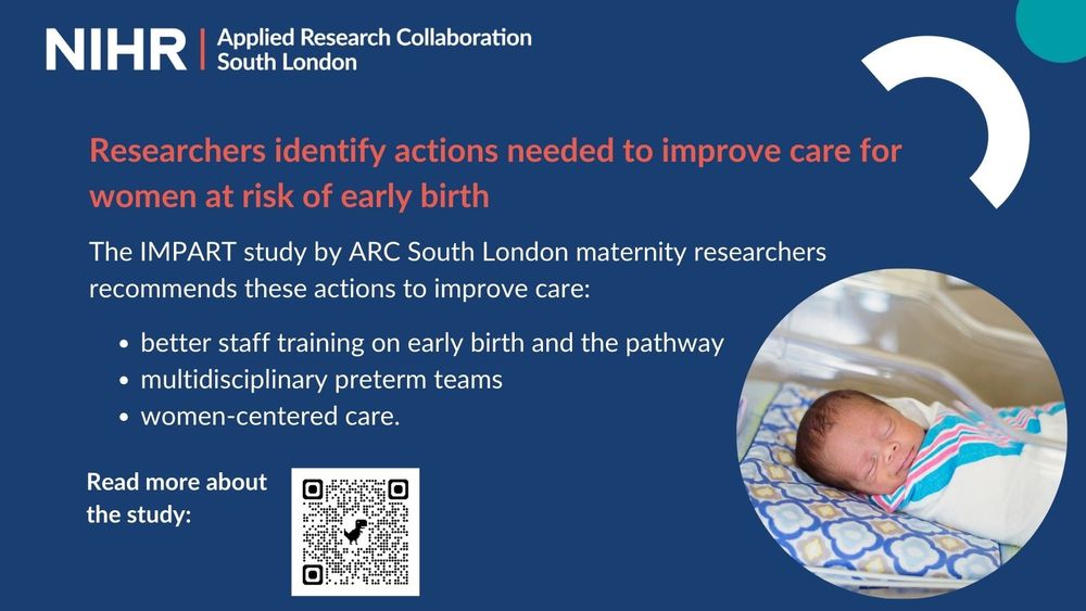 Text on a blue background reads: Researchers identify actions needed to improve care for women at risk of early birth.

The IMPART study by ARC South London maternity researchers recommends these actions to improve care:

- better staff training on early birth and the pathway
- multidisciplinary preterm teams
- women-centered care.

There is a QR code to read more about the study, and an image of a young baby
