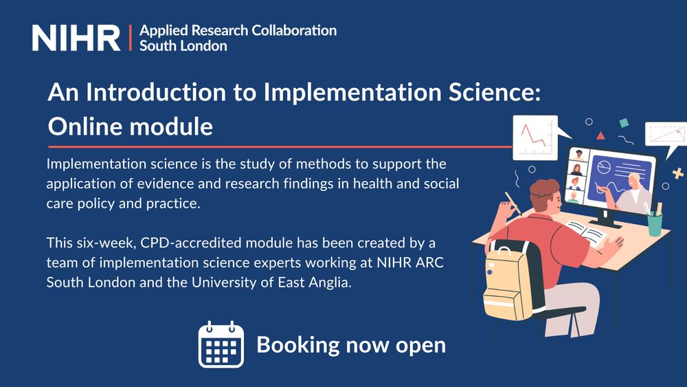 Text on a blue background reads: 'An Introduction to Implementation Science: Online module

Implementation science is the study of methods to support the application of evidence and research findings in health and social care policy and practice.

This six-week, CPD-accredited module has been created by a team of implementation science experts working at NIHR ARC South London and the University of East Anglia.'

There is a graphic of a person learning online. 
