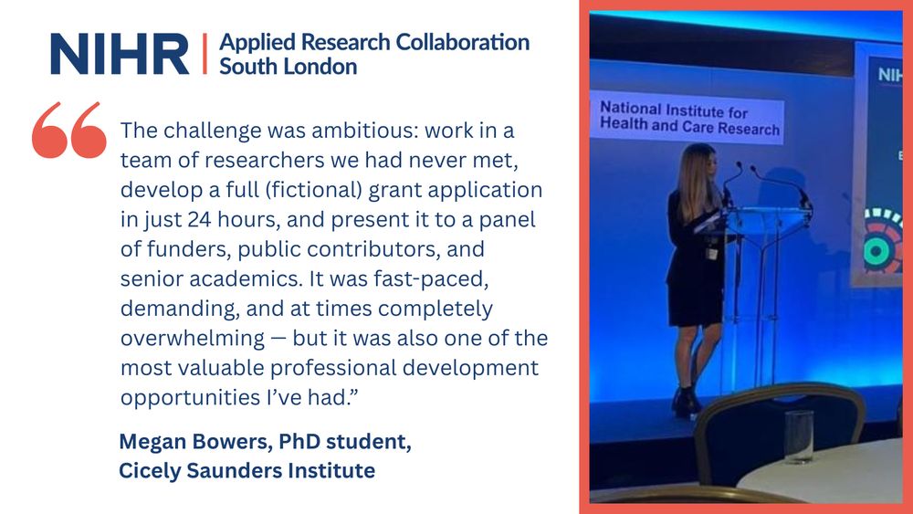 Split graphic featuring a testimonial and a photo. On the left, the NIHR Applied Research Collaboration South London logo appears above a large red quotation mark and a testimonial from Megan Bowers, PhD student at the Cicely Saunders Institute: "The challenge was ambitious: work in a team of researchers we had never met, develop a full (fictional) grant application in just 24 hours, and present it to a panel of funders, public contributors, and senior academics. It was fast-paced, demanding, and at times completely overwhelming - but it was also one of the most valuable professional development." 

On the right, Megan Bowers speaks on a stage behind a clear podium with a blue-lit background.