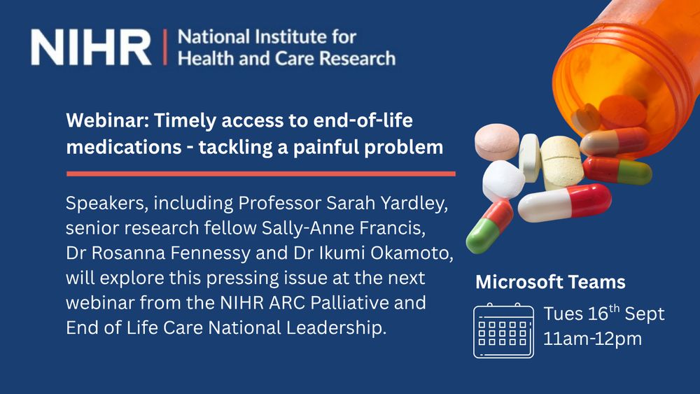 Text on a blue background reads: Webinar: Timely access to end-of-life medications - tackling a painful problem.

Speakers including Professor Sarah Yardley, senior research fellow Sally-Anne Francis, Dr Rosanna Fennessy and Dr Ikumi Okamoto will be exploring this pressing issue at the next webinar from the NIHR ARC Palliative and End of Life Care National Leadership. Microsoft Teams webinar. Tues 16th Sept, 11am-12pm. There is an image of pills coming out of a bottle