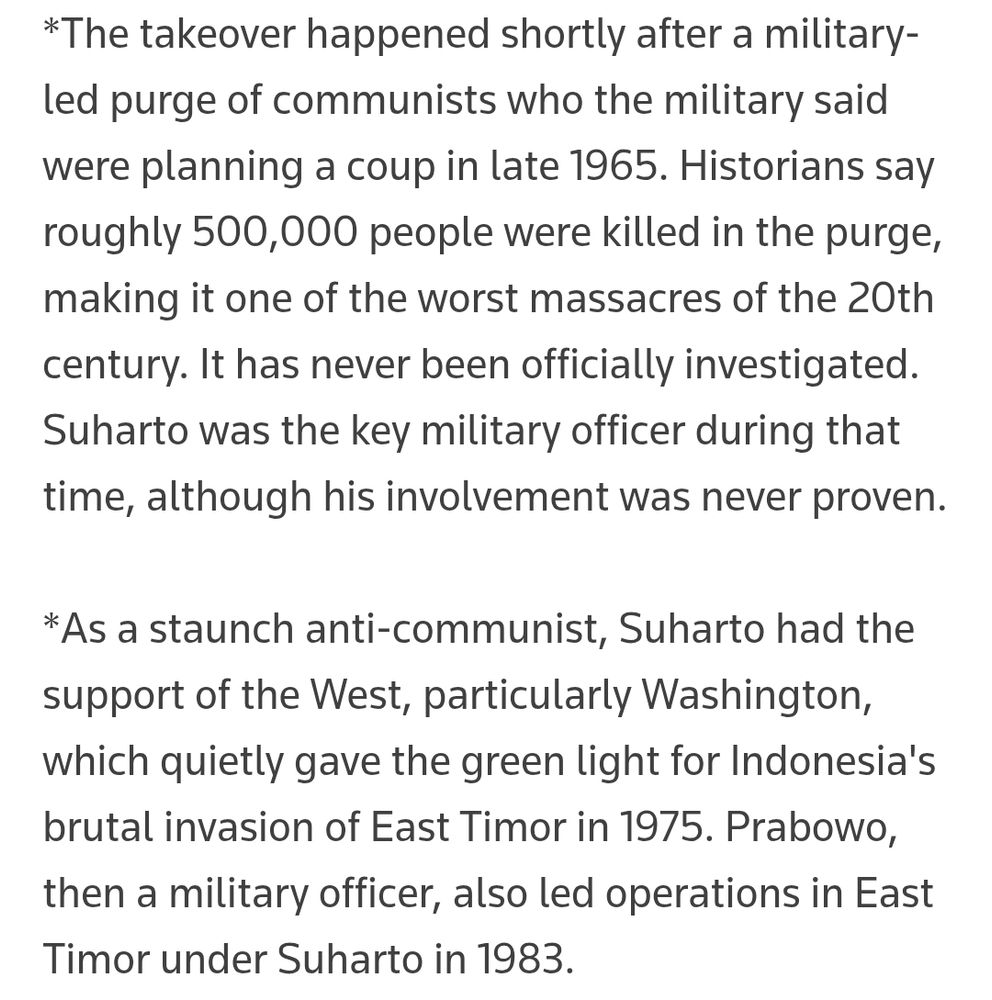 "[Suharto's] takeover happened shortly after a military-led purge of communists who the military said were planning a coup in late 1965. Historians say roughly 500,000 people were killed in the purge, making it one of the worst massacres of the 20th century. It has never been officially investigated. Suharto was the key military officer during that time, although his involvement was never proven.

"As a staunch anti-communist, Suharto had the support of the West, particularly Washington, which quietly gave the green light for Indonesia's brutal invasion of East Timor in 1975."