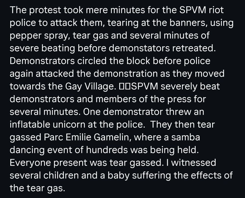 A screenshot of text that reads: The protest took mere minutes for the SPVM riot police to attack them, tearing at the banners, using pepper spray, tear gas and several minutes of severe beating before demonstators retreated.
Demonstrators circled the block before police again attacked the demonstration as they moved Towards the Gay Village. SPVM severely beat
demonstrators and members of the press for several minutes. One demonstrator threw an inflatable unicorn at the police. They then tear
gassed Parc Emilie Gamelin, where a samba dancing event of hundreds was being held. Everyone present was tear gassed. I witnessed several children and a baby suffering the effects of the tear gas.