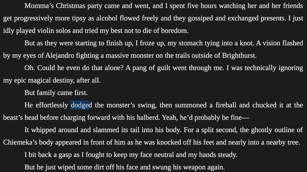 Momma’s Christmas party came and went, and I spent five hours watching her and her friends get progressively more tipsy as alcohol flowed freely and they gossiped and exchanged presents. I just idly played violin solos and tried my best not to die of boredom. 
	
But as they were starting to finish up, I froze up, my stomach tying into a knot. A vision flashed by my eyes of Alejandro fighting a massive monster on the trails outside of Brighthurst. 
	
Oh. Could he even do that alone? A pang of guilt went through me. I was technically ignoring my epic magical destiny, after all. 
	
But family came first. 
	
He effortlessly dodged the monster’s swing, then summoned a fireball and chucked it at the beast’s head before charging forward with his halberd. Yeah, he’d probably be fine—
	
It whipped around and slammed its tail into his body. For a split second, the ghostly outline of Chiemeka’s body appeared in front of him as he was knocked off his feet and nearly into a nearby tree.
	
I bit back a gasp as I fought to keep my face neutral and my hands steady. 
	
But he just wiped some dirt off his face and swung his weapon again. 