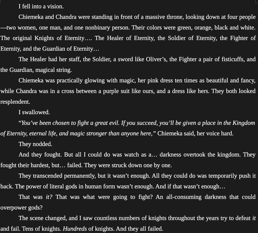 I fell into a vision. 
	
Chiemeka and Chandra were standing in front of a massive throne, looking down at four people—two women, one man, and one nonbinary person. Their colors were green, orange, black and white. The original Knights of Eternity…. The Healer of Eternity, the Soldier of Eternity, the Fighter of Eternity, and the Guardian of Eternity… 
	
The Healer had her staff, the Soldier, a sword like Oliver’s, the Fighter a pair of fisticuffs, and the Guardian, magical string. 
	
Chiemeka was practically glowing with magic, her pink dress ten times as beautiful and fancy, while Chandra was in a cross between a purple suit like ours, and a dress like hers. They both looked resplendent. 
	
I swallowed.
	
“You’ve been chosen to fight a great evil. If you succeed, you’ll be given a place in the Kingdom of Eternity, eternal life, and magic stronger than anyone here,” Chiemeka said, her voice hard.
	
They nodded. 
	
And they fought. But all I could do was watch as a… darkness overtook the kingdom. They fought their hardest, but… failed. They were struck down one by one. 
	
They transcended permanently, but it wasn’t enough. All they could do was temporarily push it back. The power of literal gods in human form wasn’t enough. And if that wasn’t enough…
	
That was it? That was what were going to fight? An all-consuming darkness that could overpower gods? 
	
The scene changed, and I saw countless numbers of knights throughout the years try to defeat it and fail. Tens of knights. Hundreds of knights. And they all failed. 
