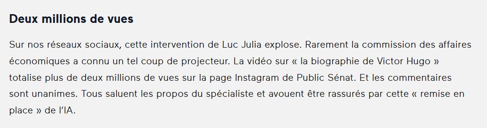 Deux millions de vues
Sur nos réseaux sociaux, cette intervention de Luc Julia explose. Rarement la commission des affaires économiques a connu un tel coup de projecteur. La vidéo sur « la biographie de Victor Hugo » totalise plus de deux millions de vues sur la page Instagram de Public Sénat. Et les commentaires sont unanimes. Tous saluent les propos du spécialiste et avouent être rassurés par cette « remise en place » de l’IA.