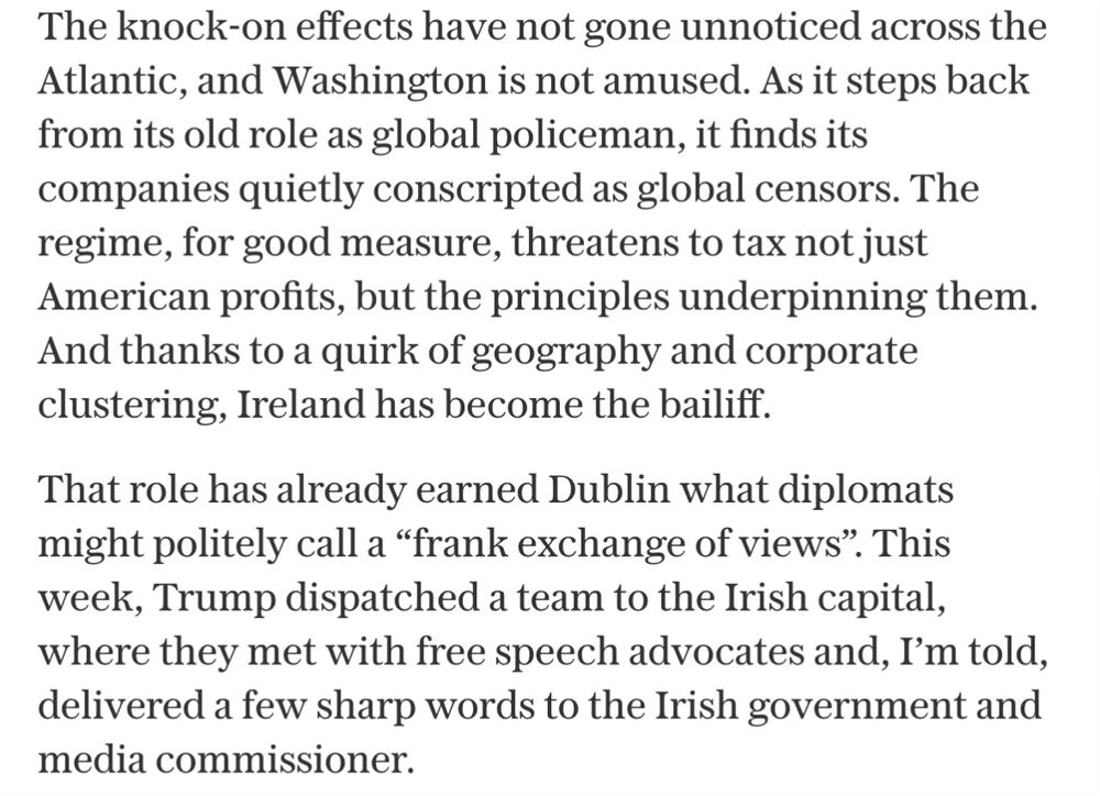 The knock-on effects have not gone unnoticed across the Atlantic, and Washington is not amused. As it steps back from its old role as global policeman, it finds its companies quietly conscripted as global censors. The regime, for good measure, threatens to tax not just American profits, but the principles underpinning them.
And thanks to a quirk of geography and corporate clustering, Ireland has become the bailiff.
That role has already earned Dublin what diplomats might politely call a "frank exchange of views". This week, Trump dispatched a team to the Irish capital, where they met with free speech advocates and, I'm told, delivered a few sharp words to the Irish government and media commissioner.