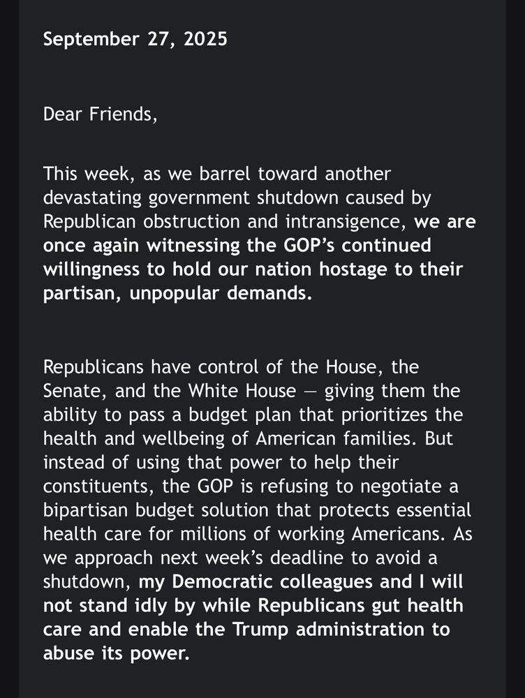 This is a photo of a screenshot from NY Representative Paul D. Tonko to his constituents. The text in the screenshot reads:

September 27, 2025



Dear Friends,

This week, as we barrel toward another devastating government shutdown caused by Republican obstruction and intransigence, we are once again witnessing the GOP’s continued willingness to hold our nation hostage to their partisan, unpopular demands.



Republicans have control of the House, the Senate, and the White House — giving them the ability to pass a budget plan that prioritizes the health and wellbeing of American families. But instead of using that power to help their constituents, the GOP is refusing to negotiate a bipartisan budget solution that protects essential health care for millions of working Americans. As we approach next week’s deadline to avoid a shutdown, my Democratic colleagues and I will not stand idly by while Republicans gut health care and enable the Trump administration to abuse its power.
