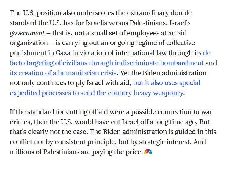 "The U.S. position also underscores the extraordinary double standard the U.S. has for Israelis versus Palestinians. Israel’s government — that is, not a small set of employees at an aid organization — is carrying out an ongoing regime of collective punishment in Gaza in violation of international law through its de facto targeting of civilians through indiscriminate bombardment and its creation of a humanitarian crisis. Yet the Biden administration not only continues to ply Israel with aid, but it also uses special expedited processes to send the country heavy weaponry.

If the standard for cutting off aid were a possible connection to war crimes, then the U.S. would have cut Israel off a long time ago. But that’s clearly not the case. The Biden administration is guided in this conflict not by consistent principle, but by strategic interest. And millions of Palestinians are paying the price."